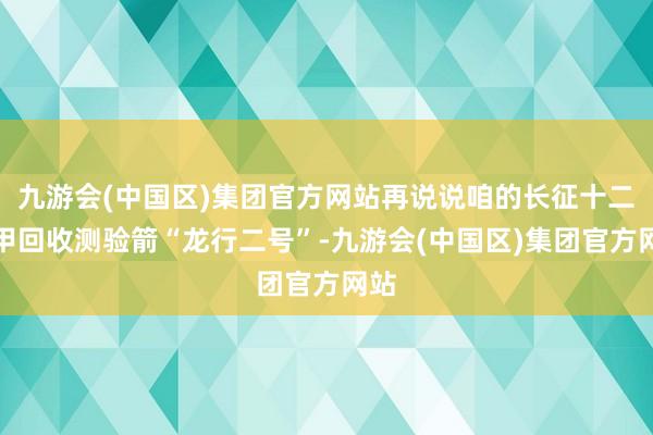 九游会(中国区)集团官方网站再说说咱的长征十二号甲回收测验箭“龙行二号”-九游会(中国区)集团官方网站