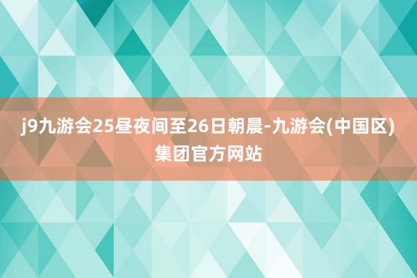 j9九游会25昼夜间至26日朝晨-九游会(中国区)集团官方网站