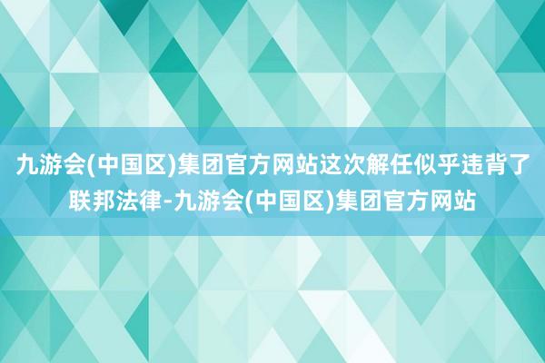 九游会(中国区)集团官方网站这次解任似乎违背了联邦法律-九游会(中国区)集团官方网站