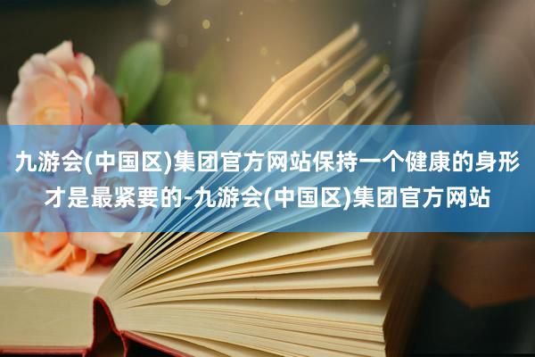 九游会(中国区)集团官方网站保持一个健康的身形才是最紧要的-九游会(中国区)集团官方网站