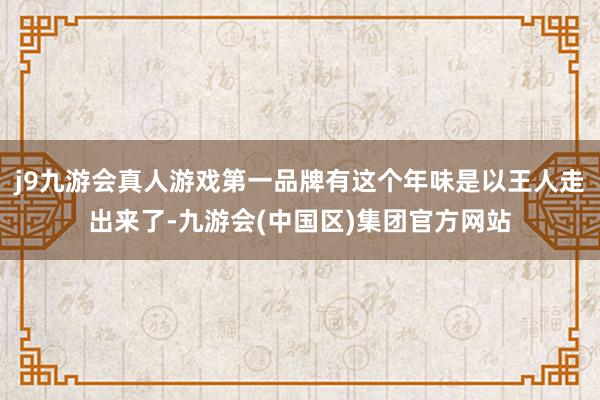 j9九游会真人游戏第一品牌有这个年味是以王人走出来了-九游会(中国区)集团官方网站