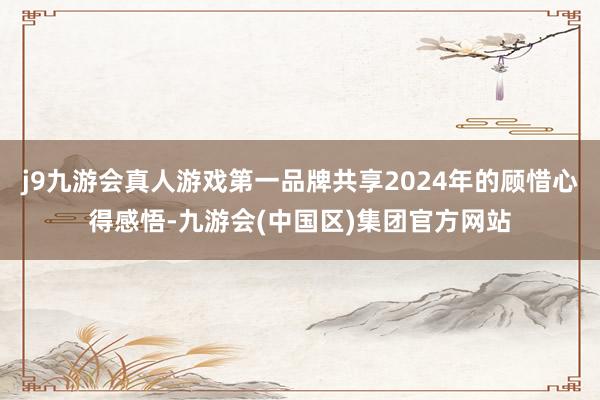 j9九游会真人游戏第一品牌共享2024年的顾惜心得感悟-九游会(中国区)集团官方网站