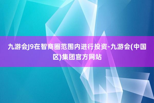 九游会J9　　在智商圈范围内进行投资-九游会(中国区)集团官方网站