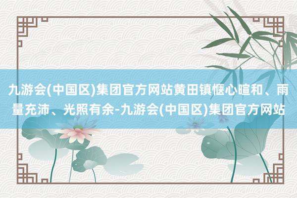 九游会(中国区)集团官方网站黄田镇惬心暄和、雨量充沛、光照有余-九游会(中国区)集团官方网站