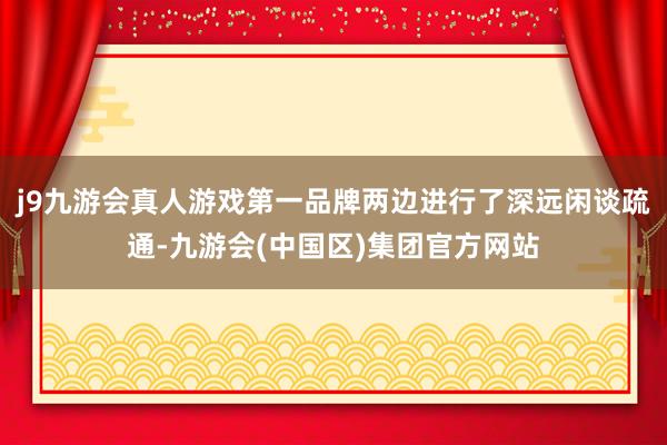 j9九游会真人游戏第一品牌两边进行了深远闲谈疏通-九游会(中国区)集团官方网站