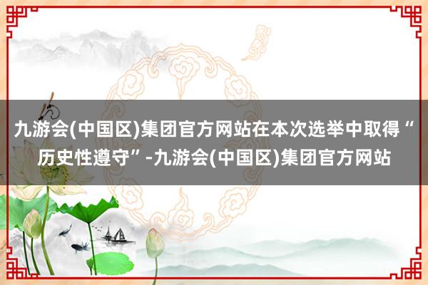 九游会(中国区)集团官方网站在本次选举中取得“历史性遵守”-九游会(中国区)集团官方网站