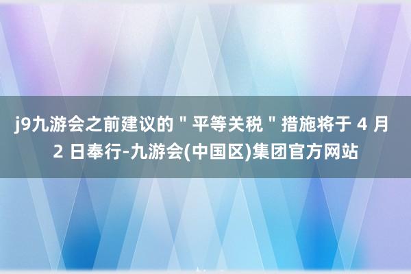 j9九游会之前建议的＂平等关税＂措施将于 4 月 2 日奉行-九游会(中国区)集团官方网站
