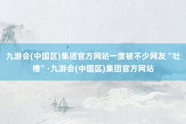 九游会(中国区)集团官方网站一度被不少网友“吐槽”-九游会(中国区)集团官方网站