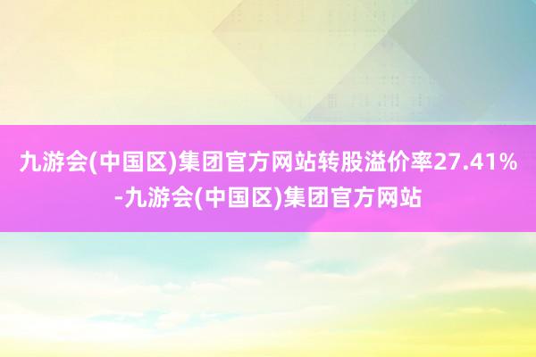 九游会(中国区)集团官方网站转股溢价率27.41%-九游会(中国区)集团官方网站