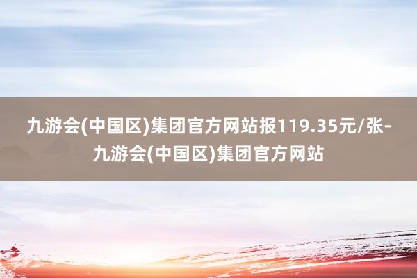 九游会(中国区)集团官方网站报119.35元/张-九游会(中国区)集团官方网站