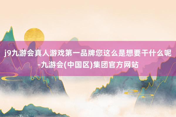 j9九游会真人游戏第一品牌您这么是想要干什么呢-九游会(中国区)集团官方网站