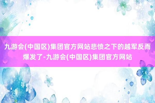 九游会(中国区)集团官方网站悲愤之下的越军反而爆发了-九游会(中国区)集团官方网站