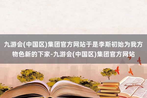 九游会(中国区)集团官方网站于是李斯初始为我方物色新的下家-九游会(中国区)集团官方网站