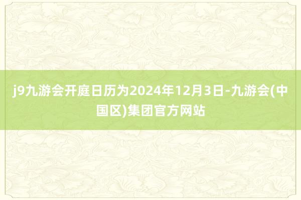 j9九游会开庭日历为2024年12月3日-九游会(中国区)集团官方网站