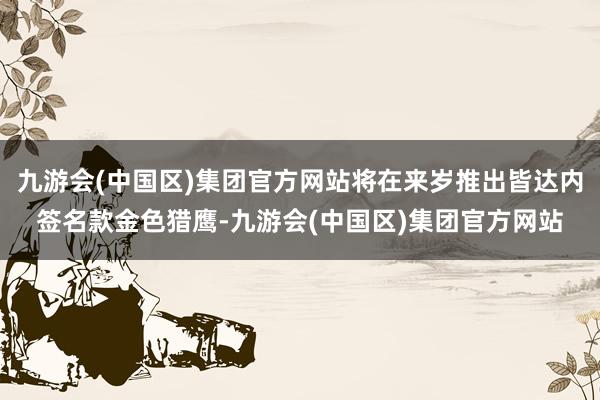 九游会(中国区)集团官方网站将在来岁推出皆达内签名款金色猎鹰-九游会(中国区)集团官方网站