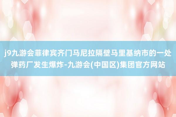 j9九游会菲律宾齐门马尼拉隔壁马里基纳市的一处弹药厂发生爆炸-九游会(中国区)集团官方网站