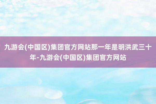 九游会(中国区)集团官方网站那一年是明洪武三十年-九游会(中国区)集团官方网站
