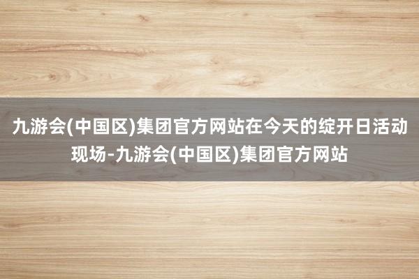 九游会(中国区)集团官方网站在今天的绽开日活动现场-九游会(中国区)集团官方网站