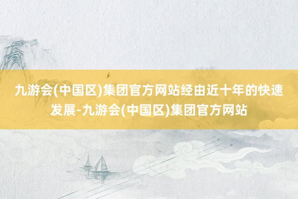 九游会(中国区)集团官方网站　　经由近十年的快速发展-九游会(中国区)集团官方网站