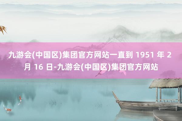 九游会(中国区)集团官方网站一直到 1951 年 2 月 16 日-九游会(中国区)集团官方网站