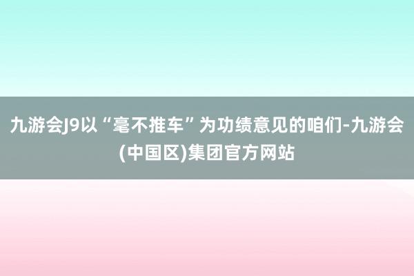 九游会J9以“毫不推车”为功绩意见的咱们-九游会(中国区)集团官方网站